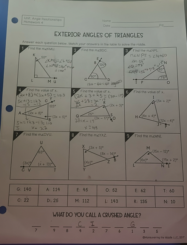 Unit: Angle Relationships
Nome

Date  Pd 
EXTERIOR ANGLES OF TRIANGLES
Answer each question below. Match your answers in the table to solve the riddle.

G: 140     A: 114     E: 45     O: 52     E: 62     T: 60 

C: 22     D: 25     M: 112     L: 143     R: 135     N: 10 



WHAT DO YOU CALL A CRUSHED ANGLE?

    7  ()/(9)(C)/(4)(I)/(2)()/(7)(G)/(6)()/(3)()/(5)

OVoneuvering the Midde LLC, 2017