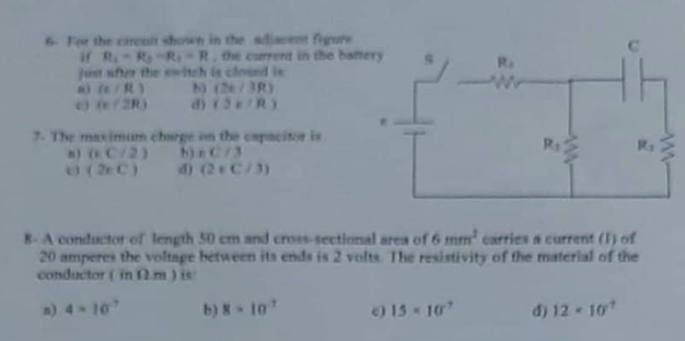 6- For the circuit shown in the adjacent figure if R1 = R2 = R3 = R , the current in the battery just after the switch is closed is:
a) ( ? / R )
b) ( 2? / 3R )
c) ( ? / 2R )
d) ( 2 ? / R )

7- The maximum charge on the capacitor is
a) ( ? C / 2 )
b) ? C / 3
c) ( 2? C )
d) ( 2 ? C / 3 )

8- A conductor of length 50 cm and cross-sectional area of 6 mm² carries a current (I) of 20 amperes the voltage between its ends is 2 volts. The resistivity of the material of the conductor ( in ?.m ) is:
a) 4 × 10??
b) 8 × 10??
c) 15 × 10??
d) 12 × 10??