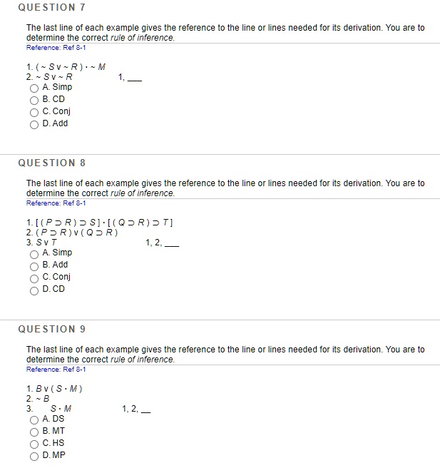 QUESTION 7
The last line of each example gives the reference to the line or lines needed for its derivation. You are to determine the correct rule of inference.
Reference: Ref 8-1
1. (  S v   R) ?   M
2.   S v   R 1, 
A. Simp
B. CD
C. Conj
D. Add
QUESTION 8
The last line of each example gives the reference to the line or lines needed for its derivation. You are to determine the correct rule of inference.
Reference: Ref 8-1
1. [(P ? R) ? S] ? [(Q ? R) ? T]
2. (P ? R) v (Q ? R)
3. S v T 1, 2, 
A. Simp
B. Add
C. Conj
D. CD
QUESTION 9
The last line of each example gives the reference to the line or lines needed for its derivation. You are to determine the correct rule of inference.
Reference: Ref 8-1
1. B v (S ? M)
2.   B
3. S ? M 1, 2, 
A. DS
B. MT
C. HS
D. MP
