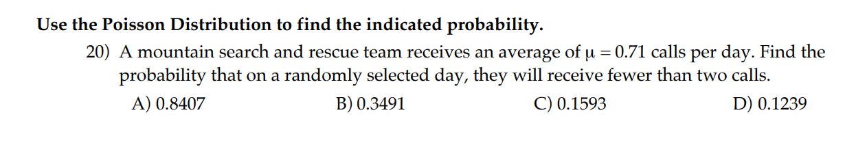 Use the Poisson Distribution to find the indicated probability.
20) A mountain search and rescue team receives an average of ( mu=0.71 ) calls per day. Find the probability that on a randomly selected day, they will receive fewer than two calls.
A) ( 0.8407 )
B) ( 0.3491 )
C) ( 0.1593 )
D) ( 0.1239 )