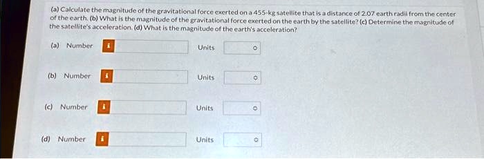 (a) Calculate the magnitude of the gravitational force exerted on a 455-kg satellite that is a distance of 2.07 earth radii from the center of the earth. (b) What is the magnitude of the gravitational force exerted on the earth by the satellite? (c) Determine the magnitude of the satellite's acceleration. (d) What is the magnitude of the earth's acceleration?