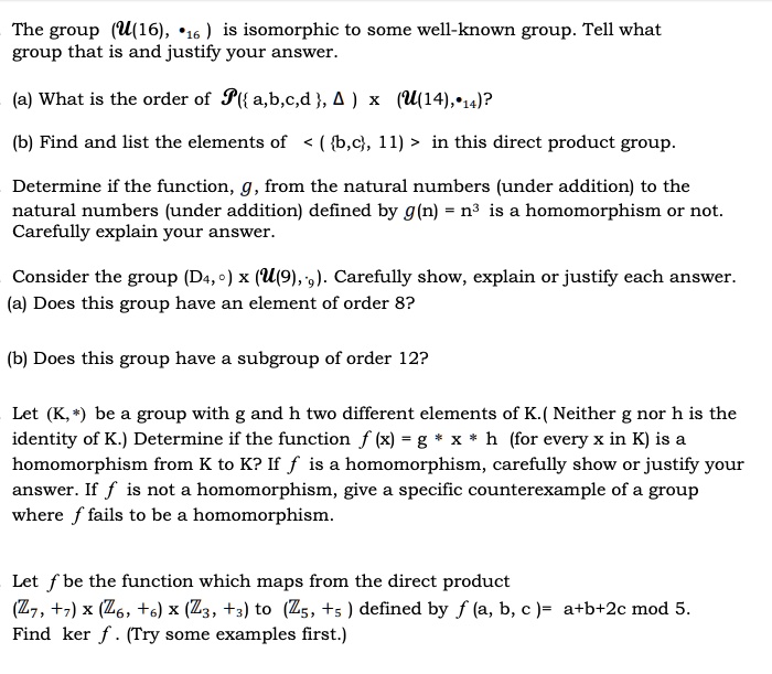 The group (?(16), •?? ) is isomorphic to some well-known group. Tell what
group that is and justify your answer.

(a) What is the order of ?( a,b,c,d , ? ) x (?(14),•??)?

(b) Find and list the elements of < ( b,c, 11) > in this direct product group.

Determine if the function, g, from the natural numbers (under addition) to the
natural numbers (under addition) defined by g(n) = n3 is a homomorphism or not.
Carefully explain your answer.

Consider the group (D?,?) x (?(9),??). Carefully show, explain or justify each answer.
(a) Does this group have an element of order 8?

(b) Does this group have a subgroup of order 12?

Let (K,?) be a group with g and h two different elements of K.( Neither g nor h is the
identity of K.) Determine if the function f (x) = g ? x ? h (for every x in K) is a
homomorphism from K to K? If f is a homomorphism, carefully show or justify your
answer. If f is not a homomorphism, give a specific counterexample of a group
where f fails to be a homomorphism.

Let f be the function which maps from the direct product
(??, +?) x (??, +?) x (??, +?) to (??, +? ) defined by f (a, b, c)= a+b+2c mod 5.
Find ker f . (Try some examples first.)