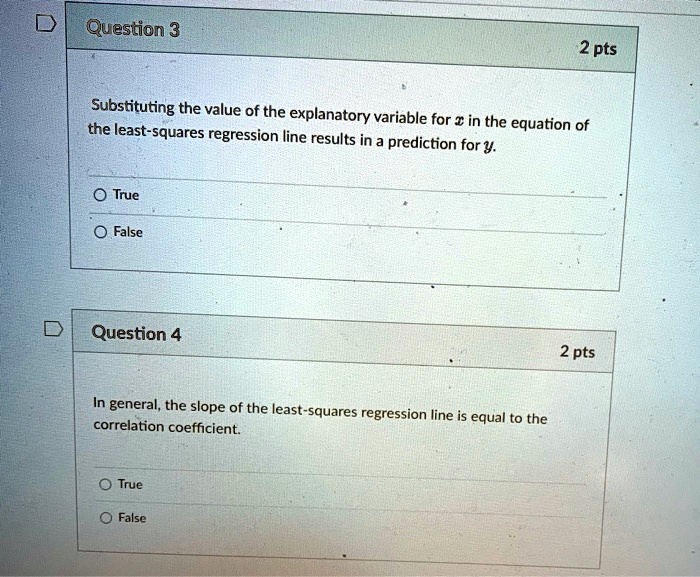 Question 3
2 pts
Substituting the value of the explanatory variable for x in the equation of the least-squares regression line results in a prediction for y.
True
False
Question 4
2 pts
In general, the slope of the least-squares regression line is equal to the correlation coefficient.
True
False