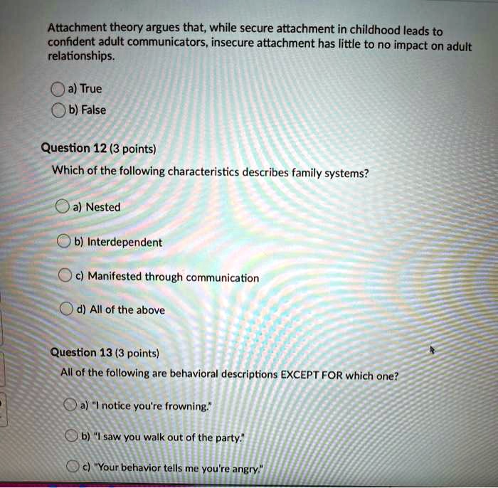 Attachment theory argues that, while secure attachment in childhood leads to
confident adult communicators, insecure attachment has little to no impact on adult
relationships.
a) True
b) False
Question 12 (3 points)
Which of the following characteristics describes family systems?
a) Nested
b) Interdependent
c) Manifested through communication
d) All of the above
Question 13 (3 points)
All of the following are behavioral descriptions EXCEPT FOR which one?
a) "I notice you're frowning."
b) "I saw you walk out of the party."
c) "Your behavior tells me you're angry."