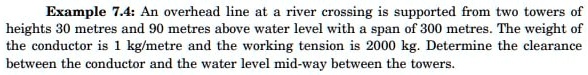 Example 7.4: An overhead line at a river crossing is supported from two towers of heights 30 metres and 90 metres above water level with a span of 300 metres. The weight of the conductor is 1 kg/metre and the working tension is 2000 kg. Determine the clearance between the conductor and the water level mid-way between the towers.