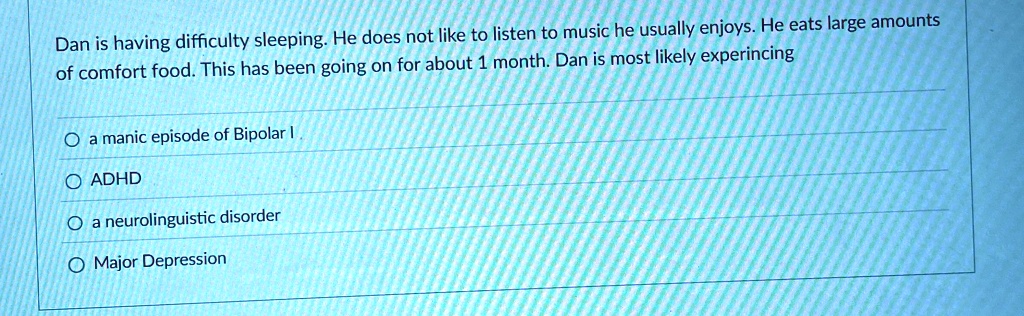 Dan is having difficulty sleeping. He does not like to listen to music he usually enjoys. He eats large amounts of comfort food. This has been going on for about 1 month. Dan is most likely experiencing
? a manic episode of Bipolar I
? ADHD
? a neurolinguistic disorder
? Major Depression