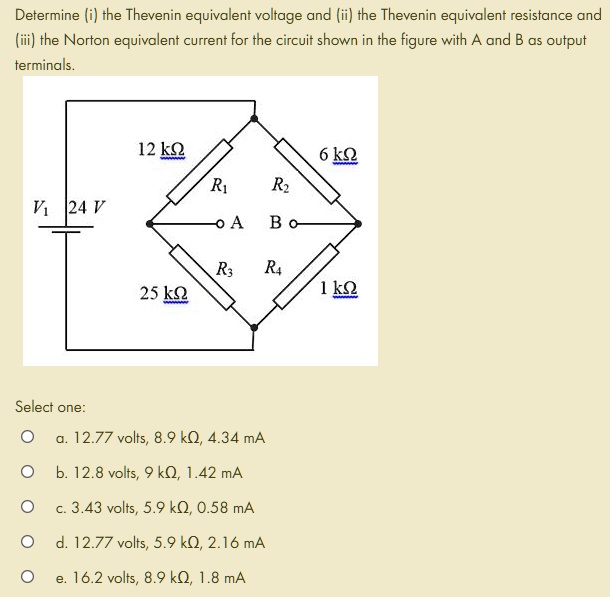 Determine (i) the Thevenin equivalent voltage and (ii) the Thevenin equivalent resistance and (iii) the Norton equivalent current for the circuit shown in the figure with A and B as output terminals.
12 k? R1 6 k? R2
V1 24 V A B
25 k? R3 R4 1 k?
Select one:
a. 12.77 volts, 8.9 k?, 4.34 mA
b. 12.8 volts, 9 k?, 1.42 mA
c. 3.43 volts, 5.9 k?, 0.58 mA
d. 12.77 volts, 5.9 k?, 2.16 mA
e. 16.2 volts, 8.9 k?, 1.8 mA