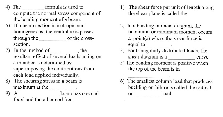 4) The  formula is used to
compute the normal stress component of
the bending moment of a beam.
5) If a beam section is isotropic and
homogeneous, the neutral axis passes
through the  of the cross-
section.
7) In the method of , the
resultant effect of several loads acting on
a member is determined by
superimposing the contributions from
each load applied individually.
8) The shearing stress in a beam is
maximum at the .
9) A  beam has one end
fixed and the other end free.
1) The shear force per unit of length along
the shear plane is called the
.
2) In a bending moment diagram, the
maximum or minimum moment occurs
at point(s) where the shear force is
equal to .
3) For triangularly distributed loads, the
shear diagram is a  curve.
5) The bending moment is positive when
the top of the beam is in
.
6) The smallest column load that produces
buckling or failure is called the critical
or  load.