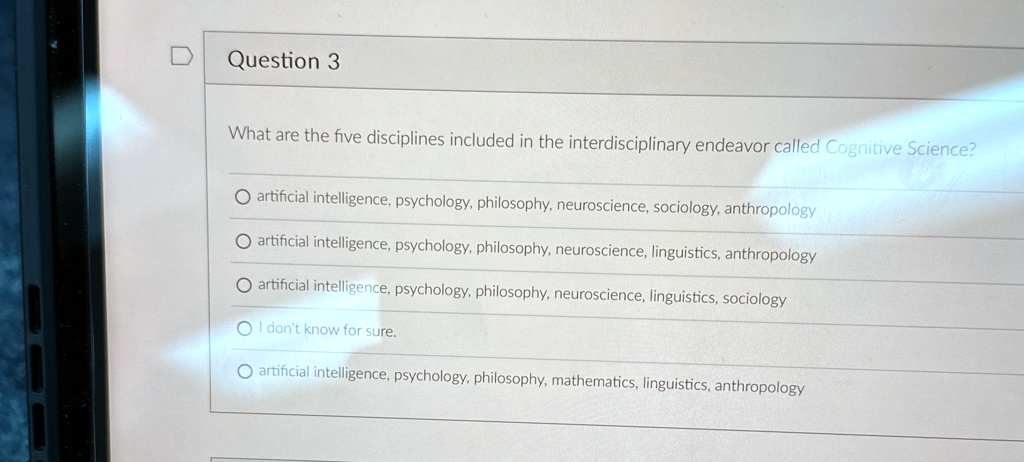 Question 3
What are the five disciplines included in the interdisciplinary endeavor called Cognitive Science?
O artificial intelligence, psychology, philosophy, neuroscience, sociology, anthropology
O artificial intelligence, psychology, philosophy, neuroscience, linguistics, anthropology
O artificial intelligence, psychology, philosophy, neuroscience, linguistics, sociology
O I don't know for sure.
O artificial intelligence, psychology, philosophy, mathematics, linguistics, anthropology