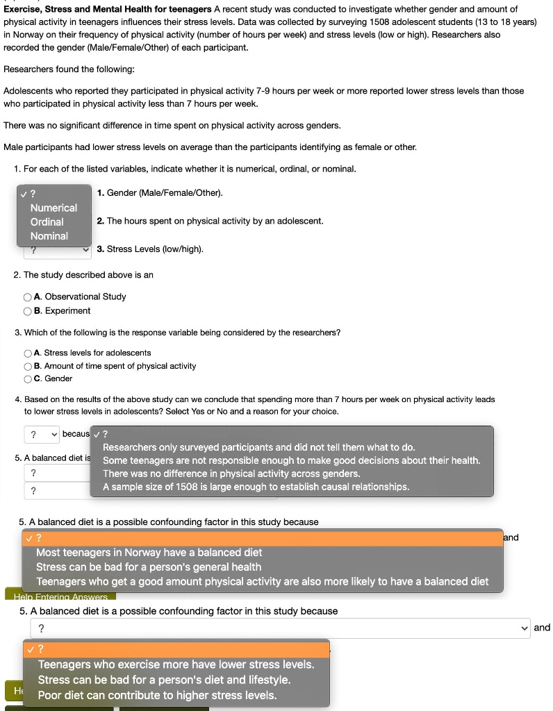 Exercise, Stress and Mental Health for teenagers A recent study was conducted to investigate whether gender and amount of physical activity in teenagers influences their stress levels. Data was collected by surveying 1508 adolescent students (13 to 18 years) in Norway on their frequency of physical activity (number of hours per week) and stress levels (low or high). Researchers also recorded the gender (Male/Female/Other) of each participant.

Researchers found the following:

Adolescents who reported they participated in physical activity 7-9 hours per week or more reported lower stress levels than those who participated in physical activity less than 7 hours per week.

There was no significant difference in time spent on physical activity across genders.

Male participants had lower stress levels on average than the participants identifying as female or other.

1. For each of the listed variables, indicate whether it is numerical, ordinal, or nominal.

1. Gender (Male/Female/Other).
2. The hours spent on physical activity by an adolescent.
3. Stress Levels (low/high).

2. The study described above is an
A. Observational Study
B. Experiment

3. Which of the following is the response variable being considered by the researchers?
A. Stress levels for adolescents
B. Amount of time spent of physical activity
C. Gender

4. Based on the results of the above study can we conclude that spending more than 7 hours per week on physical activity leads to lower stress levels in adolescents? Select Yes or No and a reason for your choice.
because

Researchers only surveyed participants and did not tell them what to do.
Some teenagers are not responsible enough to make good decisions about their health.
There was no difference in physical activity across genders.
A sample size of 1508 is large enough to establish causal relationships.

5. A balanced diet is a possible confounding factor in this study because
Most teenagers in Norway have a balanced diet
Stress can be bad for a person's general health
Teenagers who get a good amount physical activity are also more likely to have a balanced diet

5. A balanced diet is a possible confounding factor in this study because
Teenagers who exercise more have lower stress levels.
Stress can be bad for a person's diet and lifestyle.
Poor diet can contribute to higher stress levels.