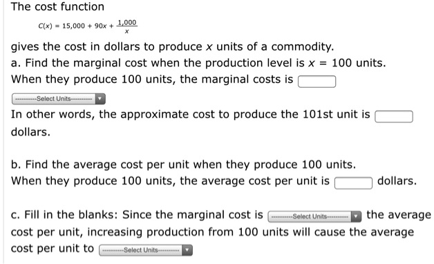 The cost function
C(x) = 15,000 + 90x + 1,000/x
gives the cost in dollars to produce x units of a commodity.
a. Find the marginal cost when the production level is x = 100 units.
When they produce 100 units, the marginal costs is 
In other words, the approximate cost to produce the 101st unit is  dollars.
b. Find the average cost per unit when they produce 100 units.
When they produce 100 units, the average cost per unit is  dollars.
c. Fill in the blanks: Since the marginal cost is  the average cost per unit, increasing production from 100 units will cause the average cost per unit to .