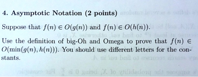 4. Asymptotic Notation (2 points)

Suppose that f(n) ? O(g(n)) and f(n) ? O(h(n)).

Use the definition of big-Oh and Omega to prove that f(n) ? O(min(g(n), h(n))). You should use different letters for the constants.