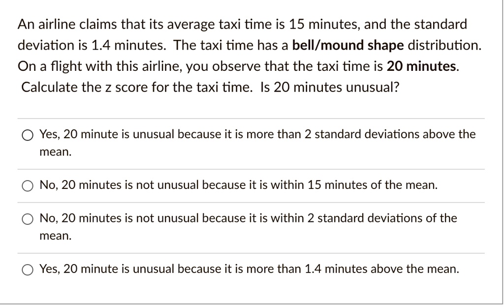 An airline claims that its average taxi time is 15 minutes, and the standard deviation is 1.4 minutes. The taxi time has a bell/mound shape distribution. On a flight with this airline, you observe that the taxi time is 20 minutes. Calculate the z score for the taxi time. Is 20 minutes unusual?

Yes, 20 minute is unusual because it is more than 2 standard deviations above the mean.
No, 20 minutes is not unusual because it is within 15 minutes of the mean.
No, 20 minutes is not unusual because it is within 2 standard deviations of the mean.
Yes, 20 minute is unusual because it is more than 1.4 minutes above the mean.