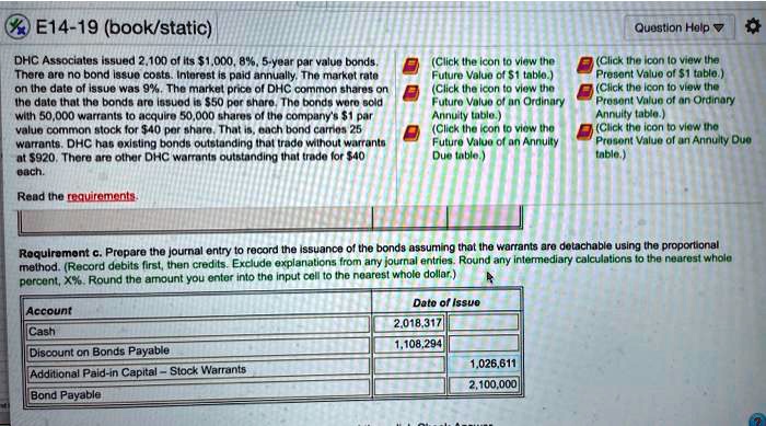 E14-19 (book/static)
DHC Associates issued 2,100 of its 1,000, 8%, 5-year par value bonds. There are no bond issue costs. Interest is paid annually. The market rate on the date of issue was 9%. The market price of DHC common shares on the date that the bonds are issued is $50 per share. The bonds were sold with 50,000 warrants to acquire 50,000 shares of the company's $1 par value common stock for $40 per share. That is, each bond carries 25 warrants. DHC has existing bonds outstanding that trade without warrants at $920. There are other DHC warrants outstanding that trade for $40 each.

Requirement c. Prepare the journal entry to record the issuance of the bonds assuming that the warrants are detachable using the proportional method. (Record debits first, then credits. Exclude explanations from any journal entries. Round any intermediary calculations to the nearest whole percent, X%. Round the amount you enter into the input cell to the nearest whole dollar.)

Account | Date of issue
Cash | 2,018,317
Discount on Bonds Payable | 1,108,294
Additional Paid-in Capital - Stock Warrants | 1,026,611
Bond Payable | 2,100,000