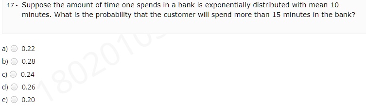 Suppose the amount of time one spends in a bank is exponentially distributed with mean 10 minutes. What is the probability that the customer will spend more than 15 minutes in the bank? a) 0.22 b) 0.28 c) 0.24 d) 0.26 e) 0.20