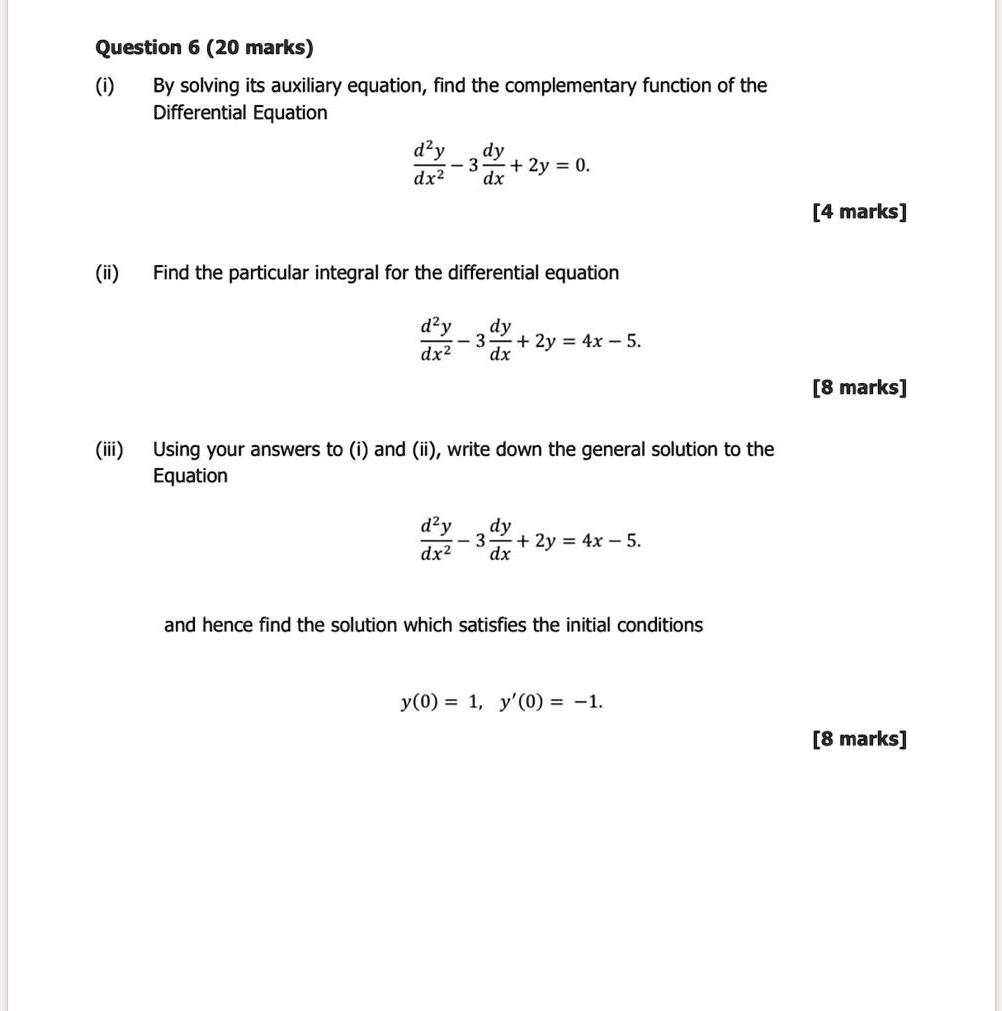Question 6 (20 marks)
(i) By solving its auxiliary equation, find the complementary function of the Differential Equation
d^2y/dx^2 - 3 dy/dx + 2y = 0.
(ii) Find the particular integral for the differential equation
d^2y/dx^2 - 3 dy/dx + 2y = 4x - 5.
(iii) Using your answers to (i) and (ii), write down the general solution to the Equation
d^2y/dx^2 - 3 dy/dx + 2y = 4x - 5.
and hence find the solution which satisfies the initial conditions
y(0) = 1, y'(0) = -1.