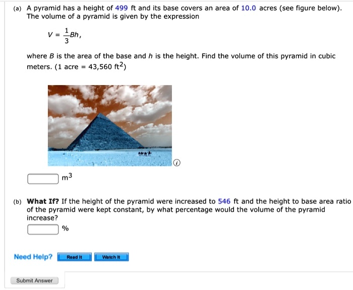 (a) A pyramid has a height of 499 ft and its base covers an area of 10.0 acres (see figure below). The volume of a pyramid is given by the expression

V = 1/3 Bh,

where B is the area of the base and h is the height. Find the volume of this pyramid in cubic meters. (1 acre = 43,560 ft^2)

m^3

(b) What If? If the height of the pyramid were increased to 546 ft and the height to base area ratio of the pyramid were kept constant, by what percentage would the volume of the pyramid increase?

%