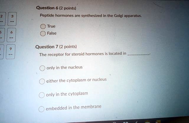 Question 6 (2 points)
Peptide hormones are synthesized in the Golgi apparatus.
True
False
Question 7 (2 points)
The receptor for steroid hormones is located in .
only in the nucleus
either the cytoplasm or nucleus
only in the cytoplasm
embedded in the membrane