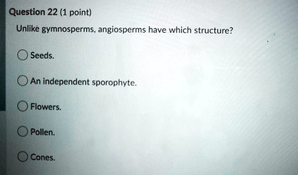 Question 22 (1 point)
Unlike gymnosperms, angiosperms have which structure?
Seeds.
An independent sporophyte.
Flowers.
Pollen.
Cones.