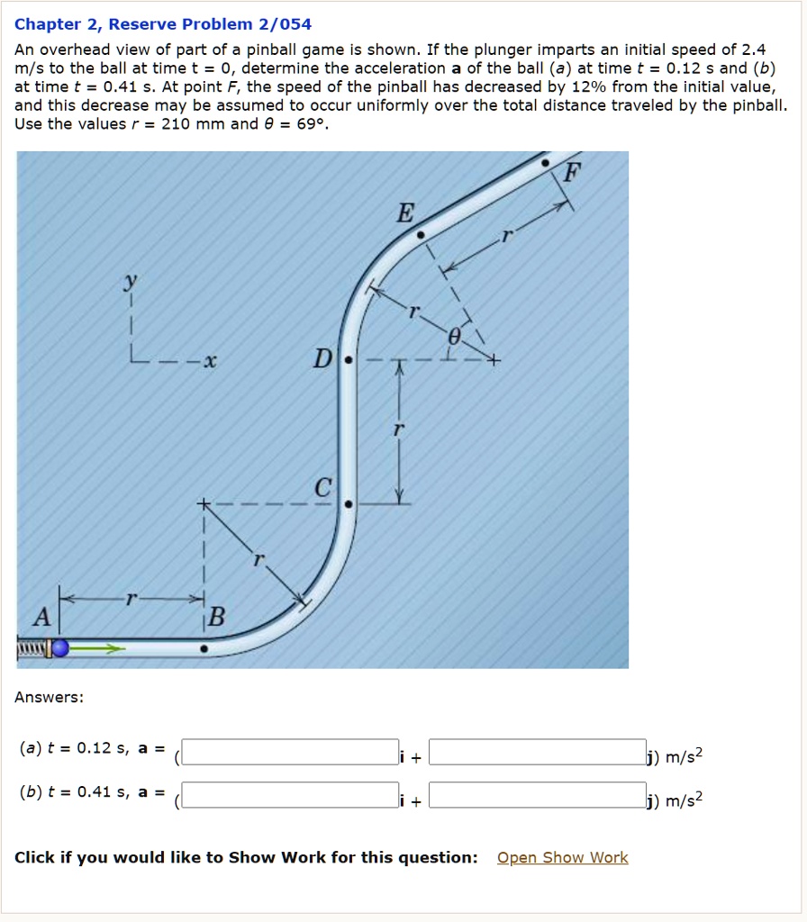Chapter 2, Reserve Problem 2/054
An overhead view of part of a pinball game is shown. If the plunger imparts an initial speed of 2.4 m/s to the ball at time t = 0, determine the acceleration a of the ball (a) at time t = 0.12 s and (b) at time t = 0.41 s. At point F, the speed of the pinball has decreased by 12% from the initial value, and this decrease may be assumed to occur uniformly over the total distance traveled by the pinball. Use the values r = 210 mm and ? = 69°.

Answers:

(a) t = 0.12 s, a = (
i +
j) m/s^2
(b) t = 0.41 s, a = (
i +
j) m/s^2