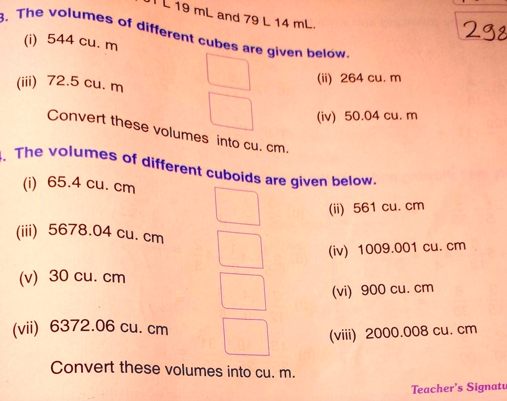 19 mL and 79 L 14 mL.
3. The volumes of different cubes are given below.
(i) 544 cu. m
(iii) 72.5 cu. m
292
(ii) 264 cu. m
(iv) 50.04 cu. m
Convert these volumes into cu. cm.
. The volumes of different cuboids are given below.
(i) 65.4 cu. cm
(ii) 561 cu. cm
(iii) 5678.04 cu. cm
(v) 30 cu. cm
(vii) 6372.06 cu. cm
Convert these volumes into cu. m.
(iv) 1009.001 cu. cm
(vi) 900 cu. cm
(viii) 2000.008 cu. cm
Teacher's Signatu