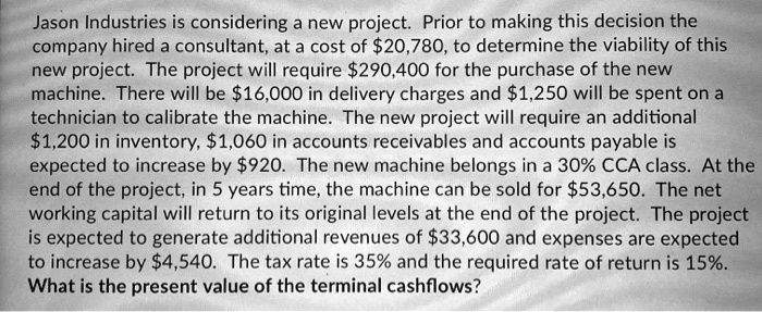 Jason Industries is considering a new project. Prior to making this decision the company hired a consultant, at a cost of 20,780, to determine the viability of this new project. The project will require290,400 for the purchase of the new machine. There will be 16,000 in delivery charges and1,250 will be spent on a technician to calibrate the machine. The new project will require an additional 1,200 in inventory,1,060 in accounts receivables and accounts payable is expected to increase by 920. The new machine belongs in a 30% CCA class. At the end of the project, in 5 years time, the machine can be sold for $53,650. The net working capital will return to its original levels at the end of the project. The project is expected to generate additional revenues of $33,600 and expenses are expected to increase by $4,540. The tax rate is 35% and the required rate of return is 15%. What is the present value of the terminal cashflows?
