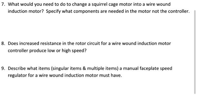 7. What would you need to do to change a squirrel cage motor into a wire wound
induction motor? Specify what components are needed in the motor not the controller.
8. Does increased resistance in the rotor circuit for a wire wound induction motor
controller produce low or high speed?
9. Describe what items (singular items     multiple items) a manual faceplate speed
regulator for a wire wound induction motor must have.