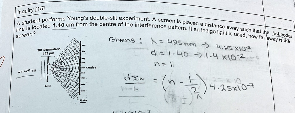 inquiry 15 a student performs youngs double slit experiment a screen is placed a distance away such that the 1st nodal line is located 140 cm from the centre of the interference pattern if a 91491