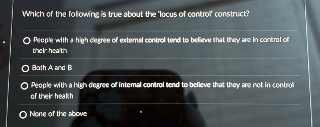Which of the following is true about the 'locus of control' construct?
? People with a high degree of external control tend to believe that they are in control of
their health
? Both A and B
? People with a high degree of internal control tend to believe that they are not in control
of their health
? None of the above