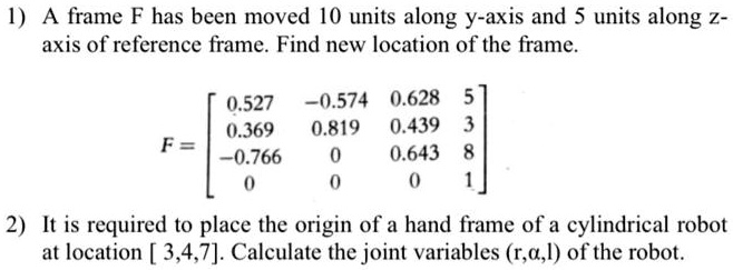 1) A frame F has been moved 10 units along y-axis and 5 units along z-axis of reference frame. Find new location of the frame.
F = eginbmatrix 0.527     -0.574     0.628     5 0.369     0.819     0.439     3 -0.766     0     0.643     8 0     0     0     1 endbmatrix
2) It is required to place the origin of a hand frame of a cylindrical robot at location [3,4,7]. Calculate the joint variables (r,a,l) of the robot.
