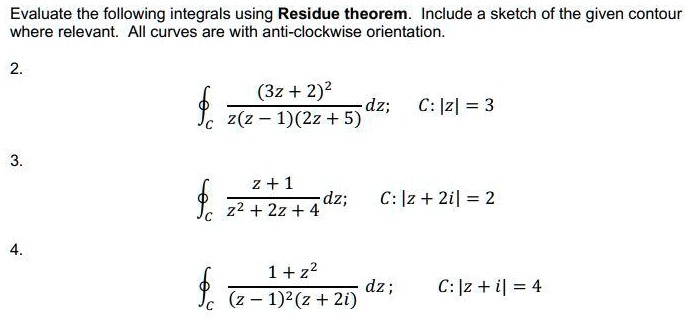 Evaluate the following integrals using Residue theorem. Include a sketch of the given contour where relevant. All curves are with anti-clockwise orientation.

2.
?C rac(3z + 2)^2z(z - 1)(2z + 5) dz;  C: |z| = 3

3.
?C racz + 1z^2 + 2z + 4 dz;  C: |z + 2i| = 2

4.
?C rac1 + z^2(z - 1)^2(z + 2i) dz;  C: |z + i| = 4