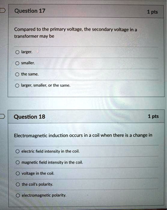 Question 17
Compared to the primary voltage, the secondary voltage in a transformer may be
- larger.
- smaller.
- the same.
- larger, smaller, or the same.

Question 18
Electromagnetic induction occurs in a coil when there is a change in
- electric field intensity in the coil.
- magnetic field intensity in the coil.
- voltage in the coil.
- the coil's polarity.
- electromagnetic polarity.