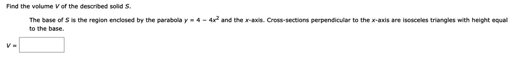 Find the volume V of the described solid S.
The base of S is the region enclosed by the parabola y = 4 - 4x^2 and the x-axis. Cross-sections perpendicular to the x-axis are isosceles triangles with height equal
to the base.
V =