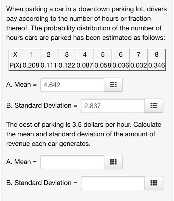 When parking a car in a downtown parking lot, drivers pay according to the number of hours or fraction thereof. The probability distribution of the number of hours cars are parked has been estimated as follows:
X | 1 | 2 | 3 | 4 | 5 | 6 | 7 | 8
P(X) | 0.208 | 0.111 | 0.122 | 0.087 | 0.058 | 0.036 | 0.032 | 0.346
A. Mean = 4.642
B. Standard Deviation = 2.837
The cost of parking is 3.5 dollars per hour. Calculate the mean and standard deviation of the amount of revenue each car generates.
A. Mean =
B. Standard Deviation =