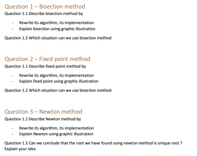 Question 1 - Bisection method
Question 1.1 Describe bisection method by
- Rewrite its algorithm, its implementation
- Explain bisection using graphic illustration
Question 1.2 Which situation can we use bisection method
Question 2 - Fixed point method
Question 1.1 Describe fixed point method by
- Rewrite its algorithm, its implementation
- Explain fixed point using graphic illustration
Question 1.2 Which situation can we use bisection method
Question 3 - Newton method
Question 1.1 Describe Newton method by
- Rewrite its algorithm, its implementation
- Explain Newton using graphic illustration
Question 1.2 Can we conclude that the root we have found using newton method is unique root ?
Explain your idea