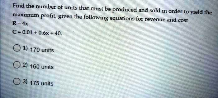 Find the number of units that must be produced and sold in order to yield the maximum profit, given the following equations for revenue and cost
R = 4x
C = 0.01 + 0.6x + 40.
1) 170 units
2) 160 units
3) 175 units