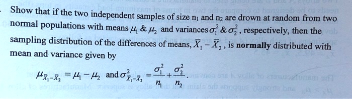 Show that if the two independent samples of size n? and n? are drawn at random from two normal populations with means ??     ?? and variances ??²     ??² , respectively, then the sampling distribution of the differences of means, ?? – ?? , is normally distributed with mean and variance given by ???-?? = ?? – ?? and ?²??-?? = ??²/n? + ??²/n? .