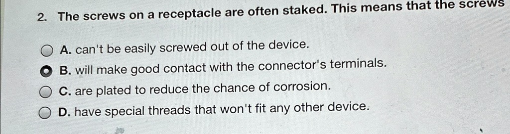 2. The screws on a receptacle are often staked. This means that the screws
A. can't be easily screwed out of the device.
B. will make good contact with the connector's terminals.
C. are plated to reduce the chance of corrosion.
D. have special threads that won't fit any other device.