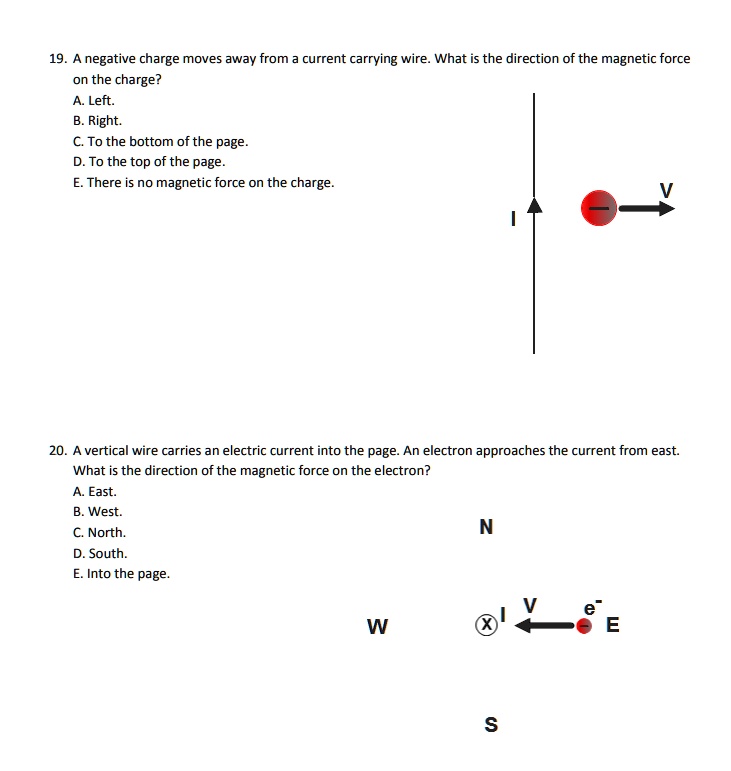 19. A negative charge moves away from a current carrying wire. What is the direction of the magnetic force on the charge?
A. Left.
B. Right.
C. To the bottom of the page.
D. To the top of the page.
E. There is no magnetic force on the charge.

20. A vertical wire carries an electric current into the page. An electron approaches the current from east. What is the direction of the magnetic force on the electron?
A. East.
B. West.
C. North.
D. South.
E. Into the page.