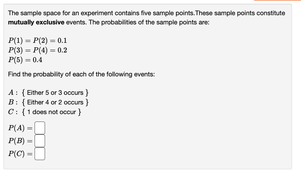 The sample space for an experiment contains five sample points. These sample points constitute mutually exclusive events. The probabilities of the sample points are:

P(1) = P(2) = 0.1
P(3) = P(4) = 0.2
P(5) = 0.4

Find the probability of each of the following events:

A :  Either 5 or 3 occurs 
B :  Either 4 or 2 occurs 
C :  1 does not occur 

P(A) =
P(B) =
P(C) =