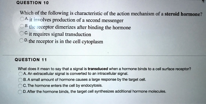 QUESTION 10
Which of the following is characteristic of the action mechanism of a steroid hormone?
A. it involves production of a second messenger
B. the receptor dimerizes after binding the hormone
C. it requires signal transduction
D. the receptor is in the cell cytoplasm

QUESTION 11
What does it mean to say that a signal is transduced when a hormone binds to a cell surface receptor?
A. An extracellular signal is converted to an intracellular signal.
B. A small amount of hormone causes a large response by the target cell.
C. The hormone enters the cell by endocytosis.
D. After the hormone binds, the target cell synthesizes additional hormone molecules.