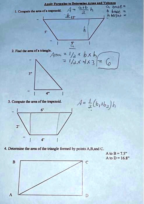Apply Formulas to Determine Areas and Volumes
1. Compute the area of a trapezoid. A = (a+b)/(2)h
a base =
b base =
h height =
12'
5'
h
9'
2. Find the area of a triangle.
Area = (1)/(2)× b × h
= (1)/(2)× 4 × 3 = 6
3'
4'
3. Compute the area of the trapezoid.
A = (1)/(2)(b1 + b2)h
2'
6'
4'
4. Determine the area of the triangle formed by points A,B, and C.
A to B = 7.5"
A to D = 16.8"
B
C
A
D