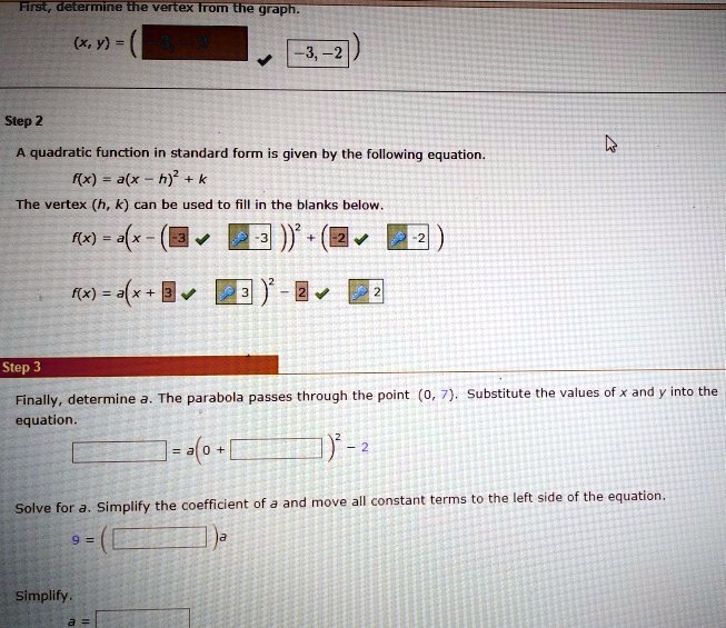 First, determine the vertex from the graph.
(x, y) = (-3, -2)
Step 2
A quadratic function in standard form is given by the following equation.
f(x) = a(x - h)² + k
The vertex (h, k) can be used to fill in the blanks below.
f(x) = a(x - (-3))² + (-2)
f(x) = a(x + 3)² - 2
Step 3
Finally, determine a. The parabola passes through the point (0, 7). Substitute the values of x and y into the equation.
 = a(0 + )² - 2
Solve for a. Simplify the coefficient of a and move all constant terms to the left side of the equation.
9 = (  ) a
Simplify.
a = 