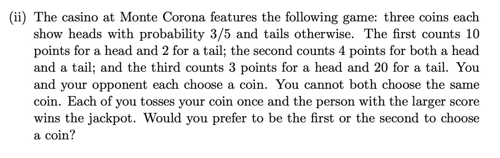 (ii) The casino at Monte Corona features the following game: three coins each show heads with probability 3/5 and tails otherwise. The first counts 10 points for a head and 2 for a tail; the second counts 4 points for both a head and a tail; and the third counts 3 points for a head and 20 for a tail. You and your opponent each choose a coin. You cannot both choose the same coin. Each of you tosses your coin once and the person with the larger score wins the jackpot. Would you prefer to be the first or the second to choose a coin?