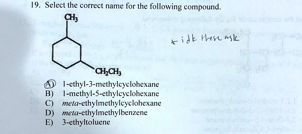 19. Select the correct name for the following compound.
CH3
CH2CH3
A) 1-ethyl-3-methylcyclohexane
B) 1-methyl-5-ethylcyclohexane
C) meta-ethylmethylcyclohexane
D) meta-ethylmethylbenzene
E) 3-ethyltoluene
