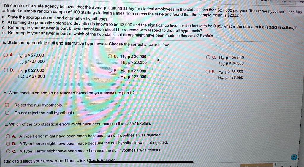 The director of a state agency believes that the average starting salary for clerical employees in the state is less than 27,000 per year. To test her hypothesis, she has collected a simple random sample of 100 starting clerical salaries from across the state and found that the sample mean is26,550. a. State the appropriate null and alternative hypotheses. b. Assuming the population standard deviation is known to be 3,000 and the significance level for the test is to be 0.05, what is the critical value (stated in dollars)? c. Referring to your answer in part b, what conclusion should be reached with respect to the null hypothesis? d. Referring to your answer in part c, which of the two statistical errors might have been made in this case? Explain. a. State the appropriate null and alternative hypotheses. Choose the correct answer below. A. H0: ? ? 27,000 HA: ? > 27,000 B. H0: ? ? 26,550 HA: ? > 26,550 C. H0: ? = 26,550 HA: ? ? 26,550 D. H0: ? ? 27,000 HA: ? < 27,000 E. H0: ? = 27,000 HA: ? ? 27,000 F. H0: ? ? 26,550 HA: ? < 26,550 b. What conclusion should be reached based on your answer to part b? Reject the null hypothesis. Do not reject the null hypothesis. c. Which of the two statistical errors might have been made in this case? Explain. A. A Type I error might have been made because the null hypothesis was rejected. B. A Type I error might have been made because the null hypothesis was not rejected. C. A Type II error might have been made because the null hypothesis was rejected. Click to select your answer and then click Check Answer.