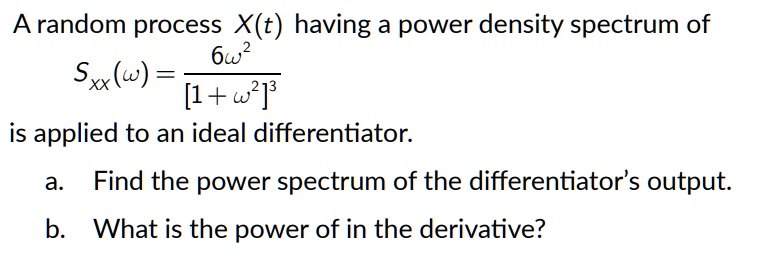 A random process X(t) having a power density spectrum of
Sxx(omega) = frac6omega^2[1 + omega^2]^3
is applied to an ideal differentiator.
a. Find the power spectrum of the differentiator's output.
b. What is the power of in the derivative?