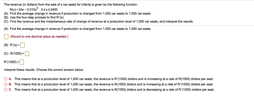 The revenue (in dollars) from the sale of x car seats for infants is given by the following function. R(x) = 24x - 0.010x² 0 ? x ? 2400 (A) Find the average change in revenue if production is changed from 1,000 car seats to 1,050 car seats. (B) Use the four-step process to find R'(x). (C) Find the revenue and the instantaneous rate of change of revenue at a production level of 1,000 car seats, and interpret the results. (A) Find the average change in revenue if production is changed from 1,000 car seats to 1,050 car seats. (Round to one decimal place as needed.) (B) R'(x) = (C) R(1000) = R'(1000) = Interpret these results. Choose the correct answer below. A. This means that at a production level of 1,000 car seats, the revenue is R'(1000) dollars and is increasing at a rate of R(1000) dollars per seat. B. This means that at a production level of 1,000 car seats, the revenue is R(1000) dollars and is increasing at a rate of R'(1000) dollars per seat. C. This means that at a production level of 1,000 car seats, the revenue is R(1000) dollars and is decreasing at a rate of R'(1000) dollars per seat.