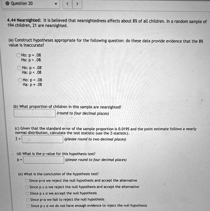 4.44 Nearsighted: It is believed that nearsightedness affects about 8% of all children. In a random sample of 194 children, 21 are nearsighted.

(a) Construct hypotheses appropriate for the following question: do these data provide evidence that the 8% value is inaccurate?
Ho: p = .08
Ha: p > .08
Ho: p = .08
Ha: p < .08
Ho: p = .08
Ha: p ? .08

(b) What proportion of children in this sample are nearsighted?
(round to four decimal places)

(c) Given that the standard error of the sample proportion is 0.0195 and the point estimate follows a nearly normal distribution, calculate the test statistic (use the Z-statistic).
Z = (please round to two decimal places)

(d) What is the p-value for this hypothesis test?
p = (please round to four decimal places)

(e) What is the conclusion of the hypothesis test?
Since p < ? we reject the null hypothesis and accept the alternative
Since p ? ? we reject the null hypothesis and accept the alternative
Since p ? ? we accept the null hypothesis
Since p < ? we fail to reject the null hypothesis
Since p ? ? we do not have enough evidence to reject the null hypothesis