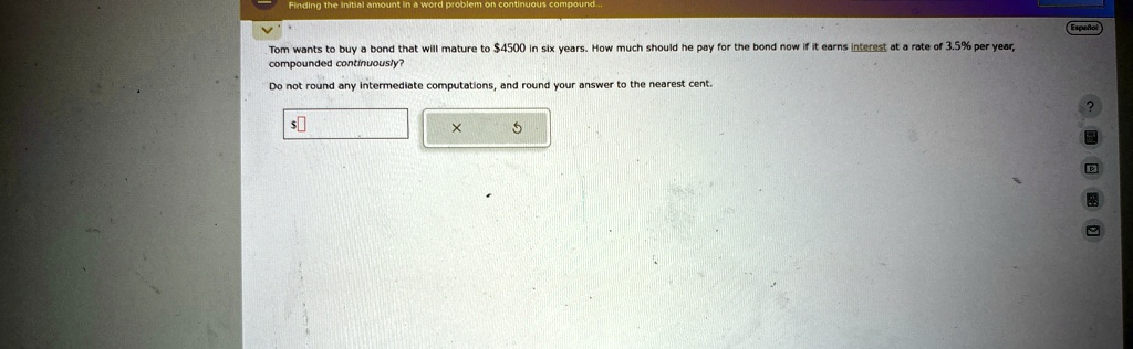 Tom wants to buy a bond that will mature to 4500 in six years. How much should he pay for the bond now if it earns interest at a rate of 3.5% per year, compounded continuously?
Do not round any intermediate computations, and round your answer to the nearest cent.